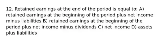 12. Retained earnings at the end of the period is equal to: A) retained earnings at the beginning of the period plus net income minus liabilities B) retained earnings at the beginning of the period plus net income minus dividends C) net income D) assets plus liabilities