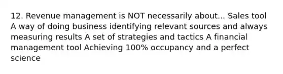 12. Revenue management is NOT necessarily about... Sales tool A way of doing business identifying relevant sources and always measuring results A set of strategies and tactics A financial management tool Achieving 100% occupancy and a perfect science