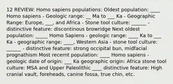 12 REVIEW: Homo sapiens populations: Oldest population: ____ Homo sapiens - Geologic range: __ Ma to ___ Ka - Geographic Range: Europe, ___, and Africa - Stone tool culture: ______ - distinctive feature: discontinous browridge Next oldest population: _____ Homo Sapiens - geologic range: ____ Ka to ___ Ka - geographic range: ____, Western Asia - stone tool culture: ______ - distinctive feature: strong occipital bun, midfacial prognathism Most recernt population: ____ Homo sapiens - geologic date of origin: ___ Ka geographic origin: Africa stone tool culture: MSA and Upper Paleolithic ____ distinctive feature: High cranial vault, foreheads, canine fossa, true chin, etc.