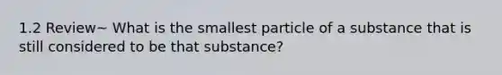 1.2 Review~ What is the smallest particle of a substance that is still considered to be that substance?