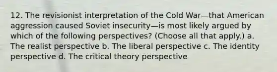 12. The revisionist interpretation of the Cold War—that American aggression caused Soviet insecurity—is most likely argued by which of the following perspectives? (Choose all that apply.) a. The realist perspective b. The liberal perspective c. The identity perspective d. The critical theory perspective