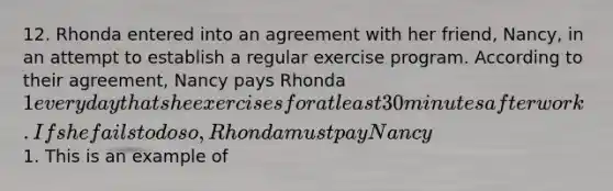 12. Rhonda entered into an agreement with her friend, Nancy, in an attempt to establish a regular exercise program. According to their agreement, Nancy pays Rhonda 1 every day that she exercises for at least 30 minutes after work. If she fails to do so, Rhonda must pay Nancy1. This is an example of