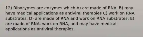 12) Ribozymes are enzymes which A) are made of RNA. B) may have medical applications as antiviral therapies C) work on RNA substrates. D) are made of RNA and work on RNA substrates. E) are made of RNA, work on RNA, and may have medical applications as antiviral therapies.