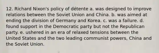 12. Richard Nixon's policy of détente a. was designed to improve relations between the Soviet Union and China. b. was aimed at ending the division of Germany and Korea. c. was a failure. d. found support in the Democratic party but not the Republican party. e. ushered in an era of relaxed tensions between the United States and the two leading communist powers, China and the Soviet Union.