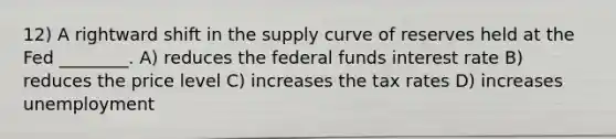 12) A rightward shift in the supply curve of reserves held at the Fed ________. A) reduces the federal funds interest rate B) reduces the price level C) increases the tax rates D) increases unemployment