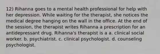 12) Rihanna goes to a mental health professional for help with her depression. While waiting for the therapist, she notices the medical degree hanging on the wall in the office. At the end of the session, the therapist writes Rihanna a prescription for an antidepressant drug. Rihanna's therapist is a a. clinical social worker. b. psychiatrist. c. clinical psychologist. d. counseling psychologist.