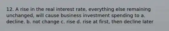 12. A rise in the real interest rate, everything else remaining unchanged, will cause business investment spending to a. decline. b. not change c. rise d. rise at first, then decline later