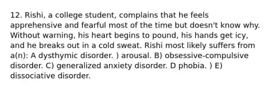 12. Rishi, a college student, complains that he feels apprehensive and fearful most of the time but doesn't know why. Without warning, his heart begins to pound, his hands get icy, and he breaks out in a cold sweat. Rishi most likely suffers from a(n): A dysthymic disorder. ) arousal. B) obsessive-compulsive disorder. C) generalized anxiety disorder. D phobia. ) E) dissociative disorder.