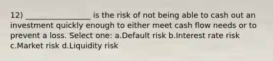 12) _________________ is the risk of not being able to cash out an investment quickly enough to either meet cash flow needs or to prevent a loss. Select one: a.Default risk b.Interest rate risk c.Market risk d.Liquidity risk