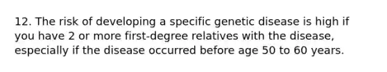 12. The risk of developing a specific genetic disease is high if you have 2 or more first-degree relatives with the disease, especially if the disease occurred before age 50 to 60 years.