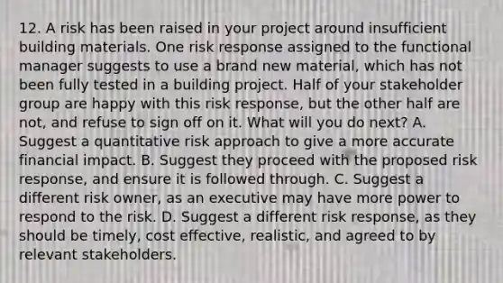 12. A risk has been raised in your project around insufficient building materials. One risk response assigned to the functional manager suggests to use a brand new material, which has not been fully tested in a building project. Half of your stakeholder group are happy with this risk response, but the other half are not, and refuse to sign off on it. What will you do next? A. Suggest a quantitative risk approach to give a more accurate financial impact. B. Suggest they proceed with the proposed risk response, and ensure it is followed through. C. Suggest a different risk owner, as an executive may have more power to respond to the risk. D. Suggest a different risk response, as they should be timely, cost effective, realistic, and agreed to by relevant stakeholders.