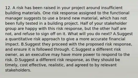 12. A risk has been raised in your project around insufficient building materials. One risk response assigned to the functional manager suggests to use a brand new material, which has not been fully tested in a building project. Half of your stakeholder group are happy with this risk response, but the other half are not, and refuse to sign off on it. What will you do next? A.Suggest a quantitative risk approach to give a more accurate financial impact. B.Suggest they proceed with the proposed risk response, and ensure it is followed through. C.Suggest a different risk owner, as an executive may have more power to respond to the risk. D.Suggest a different risk response, as they should be timely, cost effective, realistic, and agreed to by relevant stakeholders.