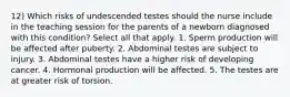 12) Which risks of undescended testes should the nurse include in the teaching session for the parents of a newborn diagnosed with this condition? Select all that apply. 1. Sperm production will be affected after puberty. 2. Abdominal testes are subject to injury. 3. Abdominal testes have a higher risk of developing cancer. 4. Hormonal production will be affected. 5. The testes are at greater risk of torsion.