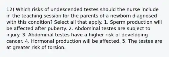 12) Which risks of undescended testes should the nurse include in the teaching session for the parents of a newborn diagnosed with this condition? Select all that apply. 1. Sperm production will be affected after puberty. 2. Abdominal testes are subject to injury. 3. Abdominal testes have a higher risk of developing cancer. 4. Hormonal production will be affected. 5. The testes are at greater risk of torsion.