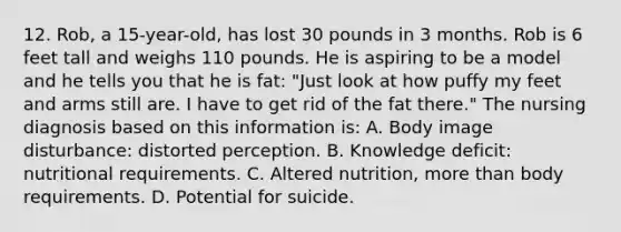 12. Rob, a 15-year-old, has lost 30 pounds in 3 months. Rob is 6 feet tall and weighs 110 pounds. He is aspiring to be a model and he tells you that he is fat: "Just look at how puffy my feet and arms still are. I have to get rid of the fat there." The nursing diagnosis based on this information is: A. Body image disturbance: distorted perception. B. Knowledge deficit: nutritional requirements. C. Altered nutrition, more than body requirements. D. Potential for suicide.