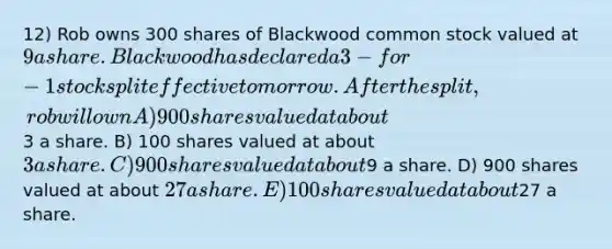 12) Rob owns 300 shares of Blackwood common stock valued at 9 a share. Blackwood has declared a 3-for-1 stock split effective tomorrow. After the split, rob will own A) 900 shares valued at about3 a share. B) 100 shares valued at about 3 a share. C) 900 shares valued at about9 a share. D) 900 shares valued at about 27 a share. E) 100 shares valued at about27 a share.