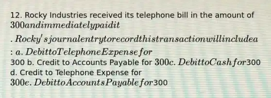 12. Rocky Industries received its telephone bill in the amount of 300 and immediately paid it. Rocky's journal entry to record this transaction will include a: a. Debit to Telephone Expense for300 b. Credit to <a href='https://www.questionai.com/knowledge/kWc3IVgYEK-accounts-payable' class='anchor-knowledge'>accounts payable</a> for 300 c. Debit to Cash for300 d. Credit to Telephone Expense for 300 e. Debit to Accounts Payable for300