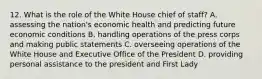 12. What is the role of the White House chief of staff? A. assessing the nation's economic health and predicting future economic conditions B. handling operations of the press corps and making public statements C. overseeing operations of the White House and Executive Office of the President D. providing personal assistance to the president and First Lady