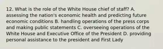 12. What is the role of the White House chief of staff? A. assessing the nation's economic health and predicting future economic conditions B. handling operations of the press corps and making public statements C. overseeing operations of the White House and Executive Office of the President D. providing personal assistance to the president and First Lady