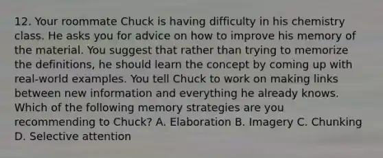 12. Your roommate Chuck is having difficulty in his chemistry class. He asks you for advice on how to improve his memory of the material. You suggest that rather than trying to memorize the definitions, he should learn the concept by coming up with real-world examples. You tell Chuck to work on making links between new information and everything he already knows. Which of the following memory strategies are you recommending to Chuck? A. Elaboration B. Imagery C. Chunking D. Selective attention