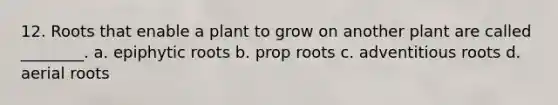 12. Roots that enable a plant to grow on another plant are called ________. a. epiphytic roots b. prop roots c. adventitious roots d. aerial roots