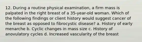 12. During a routine physical examination, a firm mass is palpated in the right breast of a 35-year-old woman. Which of the following findings or client history would suggest cancer of the breast as opposed to fibrocystic disease? a. History of early menarche b. Cyclic changes in mass size c. History of anovulatory cycles d. Increased vascularity of the breast