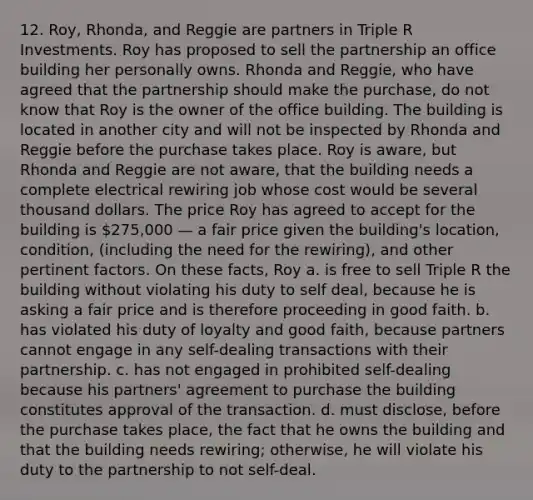 12. Roy, Rhonda, and Reggie are partners in Triple R Investments. Roy has proposed to sell the partnership an office building her personally owns. Rhonda and Reggie, who have agreed that the partnership should make the purchase, do not know that Roy is the owner of the office building. The building is located in another city and will not be inspected by Rhonda and Reggie before the purchase takes place. Roy is aware, but Rhonda and Reggie are not aware, that the building needs a complete electrical rewiring job whose cost would be several thousand dollars. The price Roy has agreed to accept for the building is 275,000 — a fair price given the building's location, condition, (including the need for the rewiring), and other pertinent factors. On these facts, Roy a. is free to sell Triple R the building without violating his duty to self deal, because he is asking a fair price and is therefore proceeding in good faith. b. has violated his duty of loyalty and good faith, because partners cannot engage in any self-dealing transactions with their partnership. c. has not engaged in prohibited self-dealing because his partners' agreement to purchase the building constitutes approval of the transaction. d. must disclose, before the purchase takes place, the fact that he owns the building and that the building needs rewiring; otherwise, he will violate his duty to the partnership to not self-deal.