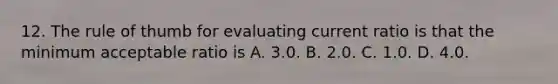 12. The rule of thumb for evaluating current ratio is that the minimum acceptable ratio is A. 3.0. B. 2.0. C. 1.0. D. 4.0.