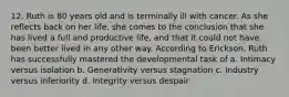 12. Ruth is 80 years old and is terminally ill with cancer. As she reflects back on her life, she comes to the conclusion that she has lived a full and productive life, and that it could not have been better lived in any other way. According to Erickson, Ruth has successfully mastered the developmental task of a. Intimacy versus isolation b. Generativity versus stagnation c. Industry versus inferiority d. Integrity versus despair