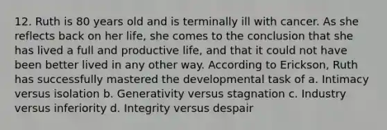 12. Ruth is 80 years old and is terminally ill with cancer. As she reflects back on her life, she comes to the conclusion that she has lived a full and productive life, and that it could not have been better lived in any other way. According to Erickson, Ruth has successfully mastered the developmental task of a. Intimacy versus isolation b. Generativity versus stagnation c. Industry versus inferiority d. Integrity versus despair