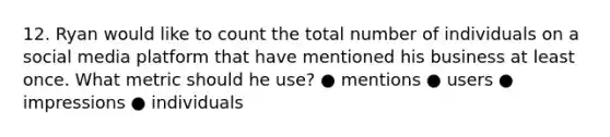 12. Ryan would like to count the total number of individuals on a social media platform that have mentioned his business at least once. What metric should he use? ● mentions ● users ● impressions ● individuals