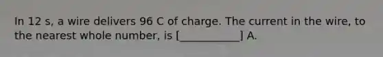 In 12 s, a wire delivers 96 C of charge. The current in the wire, to the nearest whole number, is [___________] A.