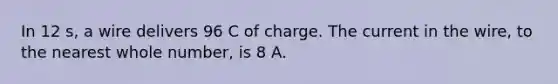 In 12 s, a wire delivers 96 C of charge. The current in the wire, to the nearest whole number, is 8 A.