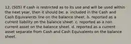 12. (S05) If cash is restricted as to its use and will be used within the next year, then it should be: a. included in the Cash and Cash Equivalents line on the balance sheet. b. reported as a current liability on the balance sheet. c. reported as a non current asset on the balance sheet. d. reported as a current asset separate from Cash and Cash Equivalents on the balance sheet.