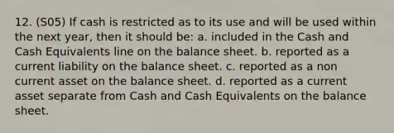 12. (S05) If cash is restricted as to its use and will be used within the next year, then it should be: a. included in the Cash and Cash Equivalents line on the balance sheet. b. reported as a current liability on the balance sheet. c. reported as a non current asset on the balance sheet. d. reported as a current asset separate from Cash and Cash Equivalents on the balance sheet.