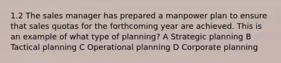 1.2 The sales manager has prepared a manpower plan to ensure that sales quotas for the forthcoming year are achieved. This is an example of what type of planning? A Strategic planning B Tactical planning C Operational planning D Corporate planning