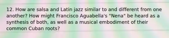 12. How are salsa and Latin jazz similar to and different from one another? How might Francisco Aguabella's "Nena" be heard as a synthesis of both, as well as a musical embodiment of their common Cuban roots?