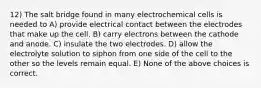 12) The salt bridge found in many electrochemical cells is needed to A) provide electrical contact between the electrodes that make up the cell. B) carry electrons between the cathode and anode. C) insulate the two electrodes. D) allow the electrolyte solution to siphon from one side of the cell to the other so the levels remain equal. E) None of the above choices is correct.