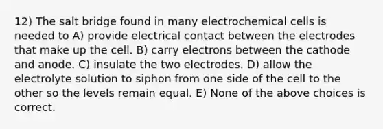 12) The salt bridge found in many electrochemical cells is needed to A) provide electrical contact between the electrodes that make up the cell. B) carry electrons between the cathode and anode. C) insulate the two electrodes. D) allow the electrolyte solution to siphon from one side of the cell to the other so the levels remain equal. E) None of the above choices is correct.