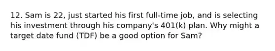 12. Sam is 22, just started his first full-time job, and is selecting his investment through his company's 401(k) plan. Why might a target date fund (TDF) be a good option for Sam?