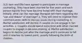 (12) Sam and Ella have agreed to participate in marriage counseling. They have been married for five years and each person reports they have become bored with their marriage. Initially, what can the marriage therapist tell them regarding the "ups and downs" of marriage? a. They will need to improve their communication skills to discuss issues during counseling. b. Marital satisfaction will decline if couples do not engage in fun activities. c. Couples should spend more time with other married couples to engage in decision-making. d. Marital satisfaction begins to decline just after the marriage and it continues to fall until it reaches its lowest point, usually following the birth of children.