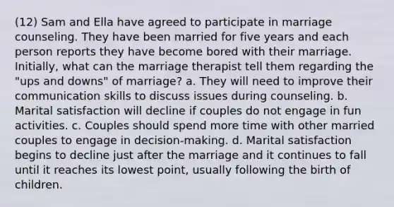 (12) Sam and Ella have agreed to participate in marriage counseling. They have been married for five years and each person reports they have become bored with their marriage. Initially, what can the marriage therapist tell them regarding the "ups and downs" of marriage? a. They will need to improve their communication skills to discuss issues during counseling. b. Marital satisfaction will decline if couples do not engage in fun activities. c. Couples should spend more time with other married couples to engage in decision-making. d. Marital satisfaction begins to decline just after the marriage and it continues to fall until it reaches its lowest point, usually following the birth of children.