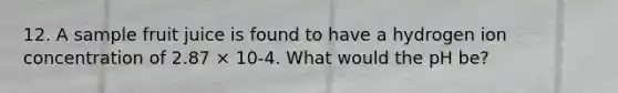 12. A sample fruit juice is found to have a hydrogen ion concentration of 2.87 × 10-4. What would the pH be?