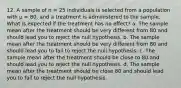 12. A sample of n = 25 individuals is selected from a population with µ = 80, and a treatment is administered to the sample. What is expected if the treatment has no effect? a. The sample mean after the treatment should be very different from 80 and should lead you to reject the null hypothesis. b. The sample mean after the treatment should be very different from 80 and should lead you to fail to reject the null hypothesis. c. The sample mean after the treatment should be close to 80 and should lead you to reject the null hypothesis. d. The sample mean after the treatment should be close 80 and should lead you to fail to reject the null hypothesis.