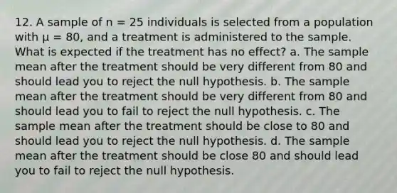 12. A sample of n = 25 individuals is selected from a population with µ = 80, and a treatment is administered to the sample. What is expected if the treatment has no effect? a. The sample mean after the treatment should be very different from 80 and should lead you to reject the null hypothesis. b. The sample mean after the treatment should be very different from 80 and should lead you to fail to reject the null hypothesis. c. The sample mean after the treatment should be close to 80 and should lead you to reject the null hypothesis. d. The sample mean after the treatment should be close 80 and should lead you to fail to reject the null hypothesis.