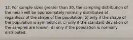 12. For sample sizes greater than 30, the sampling distribution of the mean will be approximately normally distributed a) regardless of the shape of the population. b) only if the shape of the population is symmetrical. c) only if the standard deviation of the samples are known. d) only if the population is normally distributed.