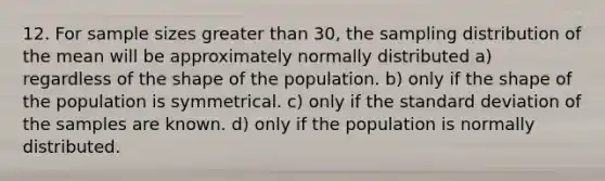 12. For sample sizes greater than 30, the sampling distribution of the mean will be approximately normally distributed a) regardless of the shape of the population. b) only if the shape of the population is symmetrical. c) only if the standard deviation of the samples are known. d) only if the population is normally distributed.