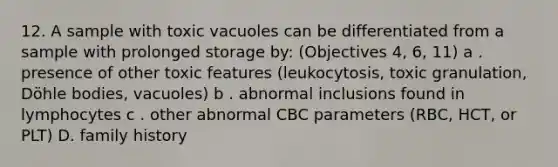 12. A sample with toxic vacuoles can be differentiated from a sample with prolonged storage by: (Objectives 4, 6, 11) a . presence of other toxic features (leukocytosis, toxic granulation, Döhle bodies, vacuoles) b . abnormal inclusions found in lymphocytes c . other abnormal CBC parameters (RBC, HCT, or PLT) D. family history