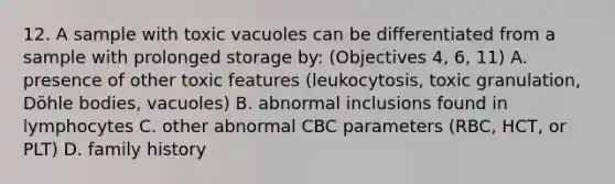 12. A sample with toxic vacuoles can be differentiated from a sample with prolonged storage by: (Objectives 4, 6, 11) A. presence of other toxic features (leukocytosis, toxic granulation, Döhle bodies, vacuoles) B. abnormal inclusions found in lymphocytes C. other abnormal CBC parameters (RBC, HCT, or PLT) D. family history