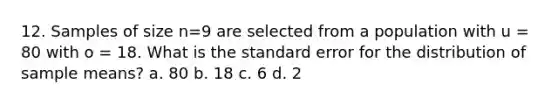 12. Samples of size n=9 are selected from a population with u = 80 with o = 18. What is the standard error for the distribution of sample means? a. 80 b. 18 c. 6 d. 2